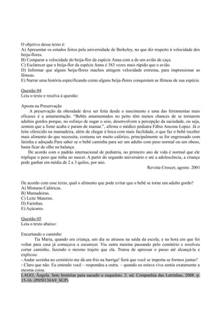 O objetivo desse texto é:
A) Apresentar os estudos feitos pela universidade de Berkeley, no que diz respeito à velocidade dos
beija-flores.
B) Comparar a velocidade do beija-flor da espécie Anna com a de um avião de caça.
C) Esclarecer que o beija-flor da espécie Anna é 383 vezes mais rápido que o avião.
D) Informar que alguns beija-flores machos atingem velocidade extrema, para impressionar as
fêmeas.
E) Narrar uma história especificando como alguns beija-flores conquistam as fêmeas de sua espécie.

Questão 04
Leia o texto e resolva à questão:

Aposta na Preservação
      A preservação da obesidade deve ser feita desde o nascimento e uma das ferramentas mais
eficazes é a amamentação. “Bebês amamentados no peito têm menos chances de se tornarem
adultos gordos porque, no esforço de sugar o seio, desenvolvem a percepção da saciedade, ou seja,
sentem que a fome acaba e param de mamar.”, afirma o médico pediatra Fábio Ancona Lopez. Já o
leite oferecido na mamadeira, além de chegar à boca com mais facilidade, o que faz o bebê receber
mais alimento do que necessita, costuma ser muito calórico, principalmente se for engrossado com
farinha e adoçado.Para saber se o bebê caminha para ser um adulto com peso normal ou um obeso,
basta ficar de olho na balança.
     De acordo com o padrão internacional de pediatria, no primeiro ano de vida é normal que ele
triplique o peso que tinha ao nascer. A partir do segundo aniversário e até a adolescência, a criança
pode ganhar em média de 2 a 3 quilos, por ano.
                                                                       Revista Crescer, agosto. 2001


De acordo com esse texto, qual o alimento que pode evitar que o bebê se torne um adulto gordo?
A) Misturas Calóricas.
B) Mamadeiras.
C) Leite Materno.
D) Farinhas.
E) Açúcares.

Questão 05
Leia o texto abaixo:

Encurtando o caminho
       Tia Maria, quando era criança, um dia se atrasou na saída da escola, e na hora em que foi
voltar para casa já começava a escurecer. Viu outra menina passando pelo cemitério e resolveu
cortar caminho, fazendo o mesmo trajeto que ela. Tratou de apressar o passo até alcançá-la e
explicou:
- Andar sozinha no cemitério me dá um frio na barriga! Será que você se importa se formos juntas?
- Claro que não. Eu entendo você – respondeu a outra. – quando eu estava viva sentia exatamente a
mesma coisa.
LAGO, Ângela. Sete histórias para sacudir o esqueleto. 2. ed. Companhia das Letrinhas, 2008. p.
15-16. (P050130A9_SUP)
 