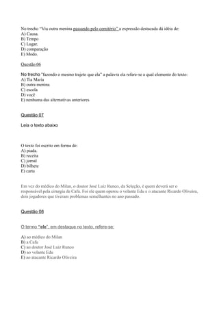No trecho “Viu outra menina passando pelo cemitério” a expressão destacada dá idéia de:
A) Causa.
B) Tempo
C) Lugar.
D) comparação
E) Modo.

Questão 06

No trecho “fazendo o mesmo trajeto que ela” a palavra ela refere-se a qual elemento do texto:
A) Tia Maria
B) outra menina
C) escola
D) você
E) nenhuma das alternativas anteriores


Questão 07

Leia o texto abaixo



O texto foi escrito em forma de:
A) piada.
B) receita
C) jornal
D) bilhete
E) carta


Em vez do médico do Milan, o doutor José Luiz Runco, da Seleção, é quem deverá ser o
responsável pela cirurgia de Cafu. Foi ele quem operou o volante Edu e o atacante Ricardo Oliveira,
dois jogadores que tiveram problemas semelhantes no ano passado.


Questão 08


O termo “ele”, em destaque no texto, refere-se:

A) ao médico do Milan
B) a Cafu
C) ao doutor José Luiz Runco
D) ao volante Edu
E) ao atacante Ricardo Oliveira
 