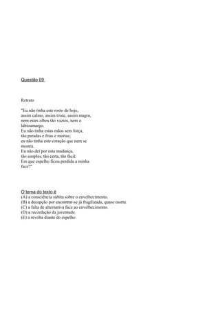 Questão 09



Retrato

"Eu não tinha este rosto de hoje,
assim calmo, assim triste, assim magro,
nem estes olhos tão vazios, nem o
lábioamargo.
Eu não tinha estas mãos sem força,
tão paradas e frias e mortas;
eu não tinha este coração que nem se
mostra.
Eu não dei por esta mudança,
tão simples, tão certa, tão fácil:
Em que espelho ficou perdida a minha
face?"




O tema do texto é
(A) a consciência súbita sobre o envelhecimento.
(B) a decepção por encontrar-se já fragilizada, quase morta.
(C) a falta de alternativa face ao envelhecimento.
(D) a recordação da juventude.
(E) a revolta diante do espelho
 
