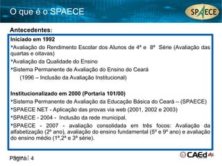 Página 4
O que é o SPAECE
Página 4
Iniciado em 1992
Avaliação do Rendimento Escolar dos Alunos de 4ª e 8ª Série (Avaliação das
quartas e oitavas)
Avaliação da Qualidade do Ensino
Sistema Permanente de Avaliação do Ensino do Ceará
(1996 – Inclusão da Avaliação Institucional)
Institucionalizado em 2000 (Portaria 101/00)
Sistema Permanente de Avaliação da Educação Básica do Ceará – (SPAECE)
SPAECE NET - Aplicação das provas via web (2001, 2002 e 2003)
SPAECE - 2004 - Inclusão da rede municipal.
SPAECE - 2007 - avaliação consolidada em três focos: Avaliação da
alfabetização (2º ano), avaliação do ensino fundamental (5º e 9º ano) e avaliação
do ensino médio (1ª,2ª e 3ª série).
Antecedentes:
 