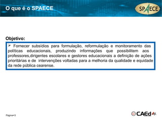 Página 6
 Fornecer subsídios para formulação, reformulação e monitoramento das
políticas educacionais, produzindo informações que possibilitem aos
professores,dirigentes escolares e gestores educacionais a definição de ações
prioritárias e de intervenções voltadas para a melhoria da qualidade e equidade
da rede pública cearense.
Objetivo:
O que é o SPAECE
 