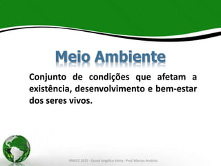 Conjunto de condições que afetam a
existência, desenvolvimento e bem-estar
dos seres vivos.
Meio Ambiente
SPAECE 2015 - Escola Angélica Vieira - Prof. Marcos Antônio
 