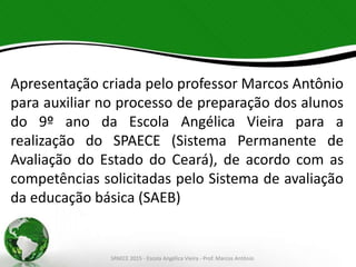 Apresentação criada pelo professor Marcos Antônio
para auxiliar no processo de preparação dos alunos
do 9º ano da Escola Angélica Vieira para a
realização do SPAECE (Sistema Permanente de
Avaliação do Estado do Ceará), de acordo com as
competências solicitadas pelo Sistema de avaliação
da educação básica (SAEB)
SPAECE 2015 - Escola Angélica Vieira - Prof. Marcos Antônio
 