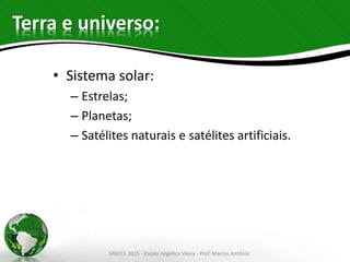 Terra e universo:
• Sistema solar:
– Estrelas;
– Planetas;
– Satélites naturais e satélites artificiais.
SPAECE 2015 - Escola Angélica Vieira - Prof. Marcos Antônio
 