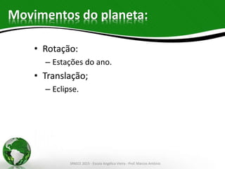 Movimentos do planeta:
• Rotação:
– Estações do ano.
• Translação;
– Eclipse.
SPAECE 2015 - Escola Angélica Vieira - Prof. Marcos Antônio
 