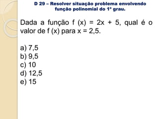 D 29 – Resolver situação problema envolvendo
função polinomial do 1º grau.
Dada a função f (x) = 2x + 5, qual é o
valor de f (x) para x = 2,5.
a) 7,5
b) 9,5
c) 10
d) 12,5
e) 15
 