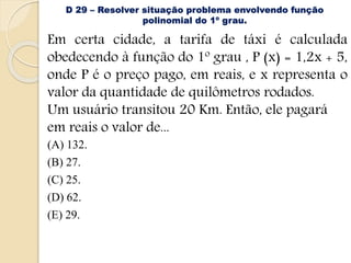 D 29 – Resolver situação problema envolvendo função
polinomial do 1º grau.
Em certa cidade, a tarifa de táxi é calculada
obedecendo à função do 1º grau , P (x) = 1,2x + 5,
onde P é o preço pago, em reais, e x representa o
valor da quantidade de quilômetros rodados.
Um usuário transitou 20 Km. Então, ele pagará
em reais o valor de...
(A) 132.
(B) 27.
(C) 25.
(D) 62.
(E) 29.
 