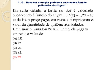 D 29 – Resolver situação problema envolvendo função
polinomial do 1º grau.
Em certa cidade, a tarifa de táxi é calculada
obedecendo à função do 1º grau , P (x) = 1,2x + 5,
onde P é o preço pago, em reais, e x representa o
valor da quantidade de quilômetros rodados.
Um usuário transitou 20 Km. Então, ele pagará
em reais o valor de...
(A) 132.
(B) 27.
(C) 25.
(D) 62.
(E) 29.
 