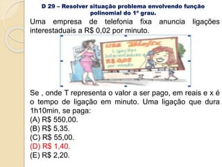 D 29 – Resolver situação problema envolvendo função
polinomial do 1º grau.
Uma empresa de telefonia fixa anuncia ligações
interestaduais a R$ 0,02 por minuto.
Se , onde T representa o valor a ser pago, em reais e x é
o tempo de ligação em minuto. Uma ligação que dura
1h10min, se paga:
(A) R$ 550,00.
(B) R$ 5,35.
(C) R$ 55,00.
(D) R$ 1,40.
(E) R$ 2,20.
 