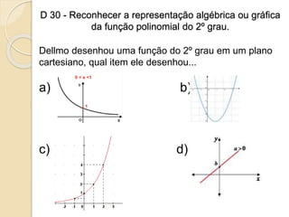 D 30 - Reconhecer a representação algébrica ou gráfica
da função polinomial do 2º grau.
Dellmo desenhou uma função do 2º grau em um plano
cartesiano, qual item ele desenhou...
a) b)
c) d)
 