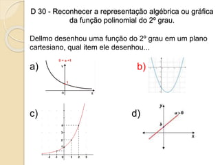 D 30 - Reconhecer a representação algébrica ou gráfica
da função polinomial do 2º grau.
Dellmo desenhou uma função do 2º grau em um plano
cartesiano, qual item ele desenhou...
a) b)
c) d)
 