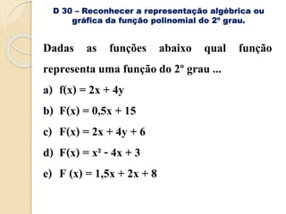 D 30 – Reconhecer a representação algébrica ou
gráfica da função polinomial do 2º grau.
Dadas as funções abaixo qual função
representa uma função do 2º grau ...
a) f(x) = 2x + 4y
b) F(x) = 0,5x + 15
c) F(x) = 2x + 4y + 6
d) F(x) = x² - 4x + 3
e) F (x) = 1,5x + 2x + 8
 