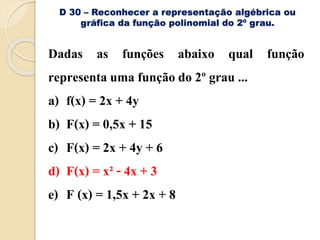 D 30 – Reconhecer a representação algébrica ou
gráfica da função polinomial do 2º grau.
Dadas as funções abaixo qual função
representa uma função do 2º grau ...
a) f(x) = 2x + 4y
b) F(x) = 0,5x + 15
c) F(x) = 2x + 4y + 6
d) F(x) = x² - 4x + 3
e) F (x) = 1,5x + 2x + 8
 