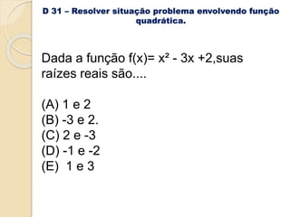 D 31 – Resolver situação problema envolvendo função
quadrática.
Dada a função f(x)= x² - 3x +2,suas
raízes reais são....
(A) 1 e 2
(B) -3 e 2.
(C) 2 e -3
(D) -1 e -2
(E) 1 e 3
 