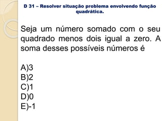 D 31 – Resolver situação problema envolvendo função
quadrática.
Seja um número somado com o seu
quadrado menos dois igual a zero. A
soma desses possíveis números é
A)3
B)2
C)1
D)0
E)-1
 
