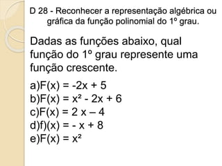 D 28 - Reconhecer a representação algébrica ou
gráfica da função polinomial do 1º grau.
Dadas as funções abaixo, qual
função do 1º grau represente uma
função crescente.
a)F(x) = -2x + 5
b)F(x) = x² - 2x + 6
c)F(x) = 2 x – 4
d)f)(x) = - x + 8
e)F(x) = x²
 