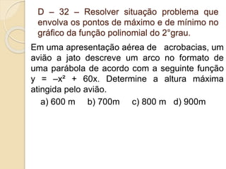 D – 32 – Resolver situação problema que
envolva os pontos de máximo e de mínimo no
gráfico da função polinomial do 2°grau.
Em uma apresentação aérea de acrobacias, um
avião a jato descreve um arco no formato de
uma parábola de acordo com a seguinte função
y = –x² + 60x. Determine a altura máxima
atingida pelo avião.
a) 600 m b) 700m c) 800 m d) 900m
 