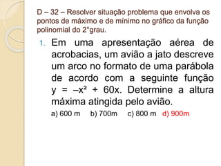 D – 32 – Resolver situação problema que envolva os
pontos de máximo e de mínimo no gráfico da função
polinomial do 2°grau.
1. Em uma apresentação aérea de
acrobacias, um avião a jato descreve
um arco no formato de uma parábola
de acordo com a seguinte função
y = –x² + 60x. Determine a altura
máxima atingida pelo avião.
a) 600 m b) 700m c) 800 m d) 900m
 