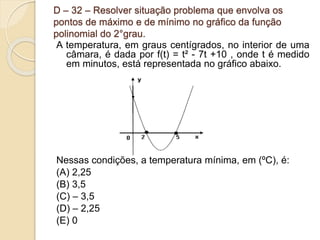 D – 32 – Resolver situação problema que envolva os
pontos de máximo e de mínimo no gráfico da função
polinomial do 2°grau.
A temperatura, em graus centígrados, no interior de uma
câmara, é dada por f(t) = t² - 7t +10 , onde t é medido
em minutos, está representada no gráfico abaixo.
Nessas condições, a temperatura mínima, em (ºC), é:
(A) 2,25
(B) 3,5
(C) – 3,5
(D) – 2,25
(E) 0
 