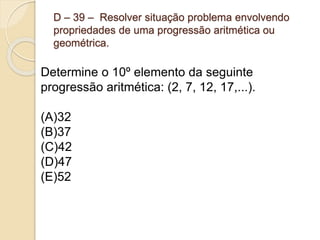 D – 39 – Resolver situação problema envolvendo
propriedades de uma progressão aritmética ou
geométrica.
Determine o 10º elemento da seguinte
progressão aritmética: (2, 7, 12, 17,...).
(A)32
(B)37
(C)42
(D)47
(E)52
 