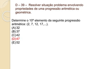 D – 39 – Resolver situação problema envolvendo
propriedades de uma progressão aritmética ou
geométrica.
Determine o 10º elemento da seguinte progressão
aritmética: (2, 7, 12, 17,...).
(A) 32
(B) 37
(C)42
(D)47
(E) 52
 