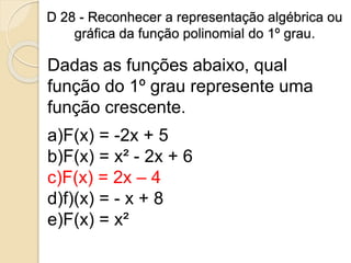 D 28 - Reconhecer a representação algébrica ou
gráfica da função polinomial do 1º grau.
Dadas as funções abaixo, qual
função do 1º grau represente uma
função crescente.
a)F(x) = -2x + 5
b)F(x) = x² - 2x + 6
c)F(x) = 2x – 4
d)f)(x) = - x + 8
e)F(x) = x²
 
