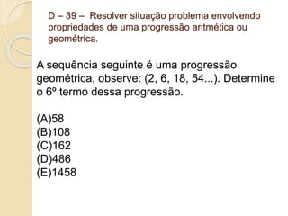 D – 39 – Resolver situação problema envolvendo
propriedades de uma progressão aritmética ou
geométrica.
A sequência seguinte é uma progressão
geométrica, observe: (2, 6, 18, 54...). Determine
o 6º termo dessa progressão.
(A)58
(B)108
(C)162
(D)486
(E)1458
 