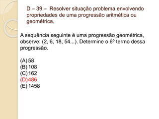 D – 39 – Resolver situação problema envolvendo
propriedades de uma progressão aritmética ou
geométrica.
A sequência seguinte é uma progressão geométrica,
observe: (2, 6, 18, 54...). Determine o 6º termo dessa
progressão.
(A) 58
(B) 108
(C)162
(D)486
(E) 1458
 