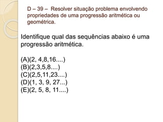 D – 39 – Resolver situação problema envolvendo
propriedades de uma progressão aritmética ou
geométrica.
Identifique qual das sequências abaixo é uma
progressão aritmética.
(A)(2, 4,8,16....)
(B)(2,3,5,8....)
(C)(2,5,11,23....)
(D)(1, 3, 9, 27...)
(E)(2, 5, 8, 11....)
 