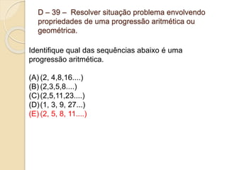 D – 39 – Resolver situação problema envolvendo
propriedades de uma progressão aritmética ou
geométrica.
Identifique qual das sequências abaixo é uma
progressão aritmética.
(A) (2, 4,8,16....)
(B) (2,3,5,8....)
(C)(2,5,11,23....)
(D)(1, 3, 9, 27...)
(E) (2, 5, 8, 11....)
 