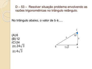 D – 53 – Resolver situação problema envolvendo as
razões trigonométricas no triângulo retângulo.
No triângulo abaixo, o valor de b é.....
(A) 6
(B) 12
(C)24
 