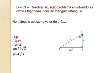 D – 53 – Resolver situação problema envolvendo as
razões trigonométricas no triângulo retângulo.
No triângulo abaixo, o valor de b é.....
(A) 6
(B) 12
(C)24
 