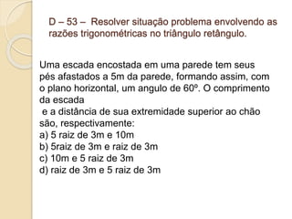D – 53 – Resolver situação problema envolvendo as
razões trigonométricas no triângulo retângulo.
Uma escada encostada em uma parede tem seus
pés afastados a 5m da parede, formando assim, com
o plano horizontal, um angulo de 60º. O comprimento
da escada
e a distância de sua extremidade superior ao chão
são, respectivamente:
a) 5 raiz de 3m e 10m
b) 5raiz de 3m e raiz de 3m
c) 10m e 5 raiz de 3m
d) raiz de 3m e 5 raiz de 3m
 