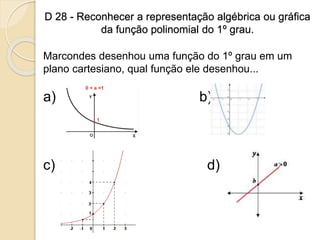 D 28 - Reconhecer a representação algébrica ou gráfica
da função polinomial do 1º grau.
Marcondes desenhou uma função do 1º grau em um
plano cartesiano, qual função ele desenhou...
a) b)
c) d)
 