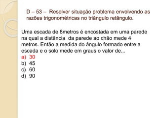 D – 53 – Resolver situação problema envolvendo as
razões trigonométricas no triângulo retângulo.
Uma escada de 8metros é encostada em uma parede
na qual a distância da parede ao chão mede 4
metros. Então a medida do ângulo formado entre a
escada e o solo mede em graus o valor de...
a) 30
b) 45
c) 60
d) 90
 