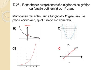 D 28 - Reconhecer a representação algébrica ou gráfica
da função polinomial do 1º grau.
Marcondes desenhou uma função do 1º grau em um
plano cartesiano, qual função ele desenhou...
a) b)
c) d)
 