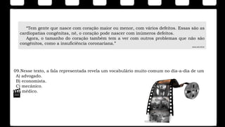 09.Nesse texto, a fala representada revela um vocabulário muito comum no dia-a-dia de um
A) advogado.
B) economista.
C) mecânico.
D) médico.
“Tem gente que nasce com coração maior ou menor, com vários defeitos. Essas são as
cardiopatias congênitas, né, o coração pode nascer com inúmeros defeitos.
Agora, o tamanho do coração também tem a ver com outros problemas que não são
congênitos, como a insuficiência coronariana.”
www.acd.ufrj.br
 