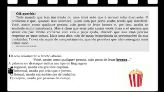 10.Leia novamente o trecho abaixo.
“Você, assim como qualquer pessoa, não gosta de levar bronca...”
A palavra em destaque indica um tipo de linguagem
A) regional, usada em grandes capitais.
B) informal, usada por crianças e jovens.
C) formal, usada em ambientes de trabalho.
D) caipira, usada por pessoas do campo.
Olá querida!
Todo mundo que tem um irmão ou uma irmã sabe que é normal rolar discussão. O
problema é que, quando isso acontece, quem está por perto acaba tendo que interferir.
Você, assim como qualquer pessoa, não gosta de levar bronca e, por isso, acaba se
sentindo muito injustiçada. Mas é claro que seus pais amam vocês duas e só querem que
vivam em paz. Então converse com eles e peça ajuda, dizendo que sua irmã precisa
respeitar as suas coisas. Mais uma dica: não dê tanta importância às provocações da sua
irmãzinha. Talvez ela mude de comportamento, quando perceber que não conseguiu mais
irritar você.
Witch. São Paulo: Abril, ed. 88, 2009.
 