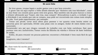 Só serei feliz
Se tiver grana, roupas legais e puder gastar com o que bem entender.
A gente não vai aqui repetir o velho ditado dizendo que “dinheiro não traz felicidade”, como
se isso fosse um consolo para quem está sem grana. Mas também não dá para bancar a cínica
e rebater afirmando que “trazer, não traz, mas compra”. Brincadeiras à parte, a verdade é que
a felicidade é um estado que não se compra, mas pode ser encontrada nas coisas mais simples
da vida. Você pode experimentar, por exemplo:
Tomar um picolé; Levar seus olhos para passear e ver quanta coisa bonita existe na
natureza para ser apreciada; Dividir uma pizza com os amigos; Andar de mãos dadas com o
namorado;
Surpreender seu pai que chegou cansado do trabalho com um beijo carinhoso; Sair para
passear com seu cachorrinho; Tomar conta da filhinha da vizinha e brincar de fazer bolinhas
de sabão.
Enfim, dá para resumir em poucas palavras: encontrar a felicidade é bem mais fácil do que
você
imaginava, não é mesmo?
(Revista.Atrevida.Número161.janeiro/2008.pág.32.Fragmentoadaptad
01..Esse texto foi escrito para:
(A) Idoso (B) namorados (C) garotas (D) pais.
 