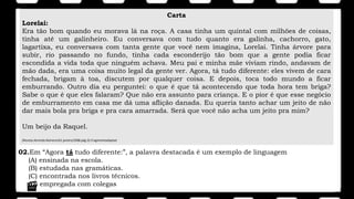 Carta
Lorelai:
Era tão bom quando eu morava lá na roça. A casa tinha um quintal com milhões de coisas,
tinha até um galinheiro. Eu conversava com tudo quanto era galinha, cachorro, gato,
lagartixa, eu conversava com tanta gente que você nem imagina, Lorelai. Tinha árvore para
subir, rio passando no fundo, tinha cada esconderijo tão bom que a gente podia ficar
escondida a vida toda que ninguém achava. Meu pai e minha mãe viviam rindo, andavam de
mão dada, era uma coisa muito legal da gente ver. Agora, tá tudo diferente: eles vivem de cara
fechada, brigam à toa, discutem por qualquer coisa. E depois, toca todo mundo a ficar
emburrando. Outro dia eu perguntei: o que é que tá acontecendo que toda hora tem briga?
Sabe o que é que eles falaram? Que não era assunto para criança. E o pior é que esse negócio
de emburramento em casa me dá uma aflição danada. Eu queria tanto achar um jeito de não
dar mais bola pra briga e pra cara amarrada. Será que você não acha um jeito pra mim?
Um beijo da Raquel.
(Revista.Atrevida.Número161.janeiro/2008.pág.32.Fragmentoadaptad
02.Em “Agora tá tudo diferente:”, a palavra destacada é um exemplo de linguagem
(A) ensinada na escola.
(B) estudada nas gramáticas.
(C) encontrada nos livros técnicos.
(D) empregada com colegas
 