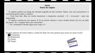 Carta
Texto do caipira
O caipira andava ao longo da estrada seguido de dez cavalos. Nisso, veio um automóvel e o
motorista gritou para o caipira:
– Você tem dez. Mas eu tenho duzentos e cinqüenta cavalos! – E – vrruuum! – saiu em
disparada!
O caipira continuou seu passo. E lá na frente estava o carro virado dentro do rio, ao lado
da ponte. Aí, o caipira falou pro motorista:
– Oi, cumpadre! Dando água pra tropa, é?
03.Que palavra do texto indica o modo de falar de uma pessoa que mora no meio rural?
(A) Cumpadre.
(B) Disparada.
(C) Passo.
(D) Tropa.
 