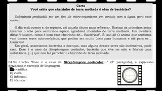 Carta
Você sabia que cheirinho de terra molhada é obra de bactérias?
Substância produzida por um tipo de micro-organismo, em contato com a água, gera esse
aroma.
O dia está quente e, de repente, cai aquela chuva para refrescar. Bastam as primeiras gotas
tocarem o solo para sentirmos aquele agradável cheirinho de terra molhada. Um cientista
diria: “Huumm, como é bom esse cheirinho de... Bactérias!”. É isso aí! O aroma que sentimos
vem desses seres microscópicos, que podem ser muito úteis para humanos e até para os...
Camelos!
Em geral, associamos bactérias a doenças, mas alguns desses seres são inofensivos, pode
crer. Esse é o caso da Streptomyces coelicolor, bactéria que vive no solo e fabrica uma
substância, [...] que nos faz perceber o cheirinho de terra molhada.
04.No trecho “Esse é o caso da Streptomyces coelicolor,...” (2° parágrafo), a expressão
destacada é exemplo de linguagem
A) cientifica
B) culta.
C) informal.
D) técnica.
 