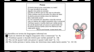 07.Identifica-se termo da linguagem informal em
(A) “Leio os roteiros de viagem enquanto rola o comercial.” (v. 9)
(B) “Conheço quase o mundo inteiro por cartão postal!” (v. 10)
(C) “Eu sei de quase tudo um pouco e quase tudo mal.” (v. 11)
(D) “Eu tenho pressa e tanta coisa me interessa mas nada tanto assim.” (v. 12-13)
 