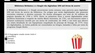 08.A linguagem usada nesse texto é
A) científica.
B) formal.
C) jurídica.
D) literária.
Biblioteca Britânica e o Google vão digitalizar 250 mil livros de acervo
A Biblioteca Britânica e o Google anunciaram nesta semana uma parceria para digitalizar
250 mil livros do acervo da biblioteca. Os artigos que serão digitalizados não possuem
restrições relativas a direitos autorais. Os títulos abrangem um total de 40 milhões de
páginas datadas de 1700 a 1870. Entre os primeiros itens a serem digitalizados estão
panfletos feministas a respeito da rainha Maria Antonieta, de 1791, um documento sobre o
primeiro submarino movido por um motor de combustão, de 1858, e um texto que oferece
um relato detalhado de um hipopótamo empalhado do príncipe de Orange, de 1775. Uma
vez digitalizados, os textos poderão ser consultados na íntegra, baixados e lidos por meio do
programa Google Books.
A GAZETA, 22 jun. 2011.
 