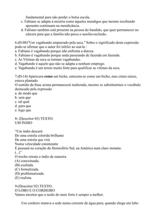 fundamental para não perder o bolsa escola.
    c. Fabiano se adapta à miséria como àqueles mendigos que mesmo recebendo
        aposento continuam na mendicância.
    d. Fabiano também está presente na pessoa do bandido, que quer permanecer no
        cárcere para que a família não perca o auxílio-reclusão.

6.(D-08)”Um vagabundo empurrado pela seca.” Sobre o significado desta expressão
pode-se afirmar que o autor foi infeliz ao usá-la :
a. Fabiano é vagabundo porque não enfrenta a dureza.
b. Fabiano é vagabundo porque anda passeando de fazenda em fazenda.
c. As Vítimas da seca se tornam vagabundas.
d. Vagabundo é aquele que não se adapta a nenhum emprego.
e. Vagabundo é um termo muito forte para qualificar as vítimas da seca.

7.(D-14) Aparecera como um bicho, entocara-se como um bicho, mas criara raízes,
estava plantado.
O sentido da frase acima permanecerá inalterado, mesmo se substituirmos o vocábulo
destacado pela expressão
a. de modo que
b. sem que
c. tal qual
d. para que
e. logo que

8- (Descritor 05) TEXTO:
UM ÍNDIO

“Um índio descerá
De uma estrela colorida brilhante
De uma estrela que virá
Numa velocidade estonteante
E pousará no coração do Hemisfério Sul, na América num claro instante.
(...)”
O trecho retrata o índio de maneira
(A) conceituada.
(B) exaltada.
(C) formalizada.
(D) problematizada.
(E) realista.

9-(Descritor 02) TEXTO:
O LOBO E O CORDEIRO
Vamos mostrar que a razão do mais forte é sempre a melhor.

    Um cordeiro matava a sede numa corrente de água pura, quando chega um lobo
 