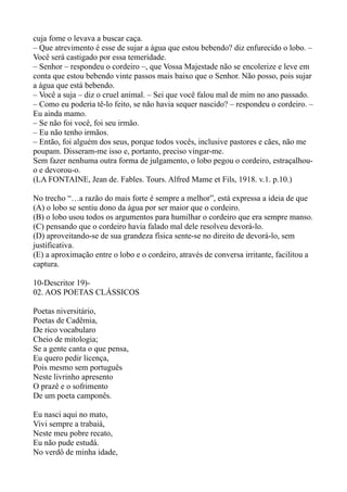 cuja fome o levava a buscar caça.
– Que atrevimento é esse de sujar a água que estou bebendo? diz enfurecido o lobo. –
Você será castigado por essa temeridade.
– Senhor – respondeu o cordeiro –, que Vossa Majestade não se encolerize e leve em
conta que estou bebendo vinte passos mais baixo que o Senhor. Não posso, pois sujar
a água que está bebendo.
– Você a suja – diz o cruel animal. – Sei que você falou mal de mim no ano passado.
– Como eu poderia tê-lo feito, se não havia sequer nascido? – respondeu o cordeiro. –
Eu ainda mamo.
– Se não foi você, foi seu irmão.
– Eu não tenho irmãos.
– Então, foi alguém dos seus, porque todos vocês, inclusive pastores e cães, não me
poupam. Disseram-me isso e, portanto, preciso vingar-me.
Sem fazer nenhuma outra forma de julgamento, o lobo pegou o cordeiro, estraçalhou-
o e devorou-o.
(LA FONTAINE, Jean de. Fables. Tours. Alfred Mame et Fils, 1918. v.1. p.10.)

No trecho “…a razão do mais forte é sempre a melhor”, está expressa a ideia de que
(A) o lobo se sentiu dono da água por ser maior que o cordeiro.
(B) o lobo usou todos os argumentos para humilhar o cordeiro que era sempre manso.
(C) pensando que o cordeiro havia falado mal dele resolveu devorá-lo.
(D) aproveitando-se de sua grandeza física sente-se no direito de devorá-lo, sem
justificativa.
(E) a aproximação entre o lobo e o cordeiro, através de conversa irritante, facilitou a
captura.

10-Descritor 19)-
02. AOS POETAS CLÁSSICOS

Poetas niversitário,
Poetas de Cadêmia,
De rico vocabularo
Cheio de mitologia;
Se a gente canta o que pensa,
Eu quero pedir licença,
Pois mesmo sem português
Neste livrinho apresento
O prazê e o sofrimento
De um poeta camponês.

Eu nasci aqui no mato,
Vivi sempre a trabaiá,
Neste meu pobre recato,
Eu não pude estudá.
No verdô de minha idade,
 
