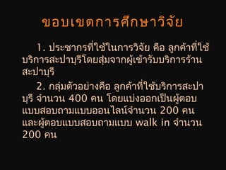 ขอบเขตการศึกษาวิจัย
1. ประชากรที่ใช้ในการวิจัย คือ ลูกค้าที่ใช้
บริการสะปาบุรีโดยสุ่มจากผู้เข้ารับบริการร้าน
สะปาบุรี
2. กลุ่มตัวอย่างคือ ลูกค้าที่ใช้บริการสะปา
บุรี จำานวน 400 คน โดยแบ่งออกเป็นผู้ตอบ
แบบสอบถามแบบออนไลน์จำานวน 200 คน
และผู้ตอบแบบสอบถามแบบ walk in จำานวน
200 คน
 