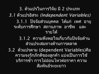 3. ตัวแปรในการวิจัย มี 2 ประเภท
3.1 ตัวแปรอิสระ (Independent Variables)
3.1.1 ปัจจัยส่วนบุคคล ได้แก่ เพศ อายุ
ระดับการศึกษา สถานภาพ อาชีพ และ
รายได้
3.1.2 ความพึงพอใจเกี่ยวกับปัจจัยด้าน
ส่วนประสมทางด้านการตลาด
3.2 ตัวแปรตาม (dependent Variables)คือ
ความจงรักภักดีของลูกค้า แบ่งเป็นการใช้
บริการซำ้า การไม่อ่อนไหวต่อราคา ความ
สัมพันธ์ระยะยาว
 