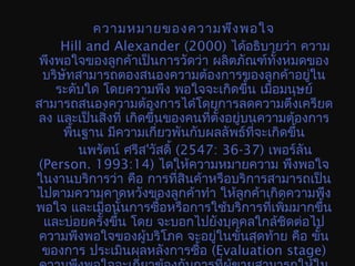 ความหมายของความพึงพอใจ
Hill and Alexander (2000) ได้อธิบายว่า ความ
พึงพอใจของลูกค้าเป็นการวัดว่า ผลิตภัณฑ์ทั้งหมดของ
บริษัทสามารถตองสนองความต้องการของลูกค้าอยู่ใน
ระดับใด โดยความพึง พอใจจะเกิดขึ้น เมื่อมนุษย์
สามารถสนองความต้องการไดำโดยการลดความตึงเครียด
ลง และเป็นสิ่งที่ เกิดขึ้นของคนที่ตั้งอยู่บนความต้องการ
พื้นฐาน มีความเกี่ยวพันกับผลลัพธ์ที่จะเกิดขึ้น
นพรัตน์ ศรีส'วัสดิ้ (2547: 36-37) เพอร์ลัน
(Person. 1993:14) ไดให้ความหมายความ พึงพอใจ
ในงานบริการว่า คือ การที่สินค้าหรือบริการสามารถเป็น
ไปตามความคาดหวังของลูกค้าทำา ให้ลูกค้าเกิดความพึง
พอใจ และเมื่อนั้นการซื้อหรือการใช้บริการที่เพิ่มมากขึ้น
และบ่อยครั้งขึ้น โดย จะบอกไปยังบุคคลใกล้ชิดต่อไป
ความพึงพอใจของผู้บริโภค จะอยู่ในขั้นสุดท้าย คือ ขั้น
ของการ ประเมินผลหลังการซื้อ (Evaluation stage)
 