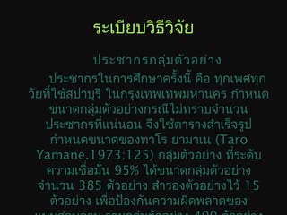 ระเบียบวิธีวิจัย
ประชากรกลุ่มตัวอย่าง
ประชากรในการศึกษาครั้งนี้ คือ ทุกเพศทุก
วัยที่ใช้สปาบุรี ในกรุงเทพเทพมหานคร กำาหนด
ขนาดกลุ่มตัวอย่างกรณีไม่ทราบจำานวน
ประชากรที่แน่นอน จึงใช้ตารางสำาเร็จรูป
กำาหนดขนาดของทาโร ยามาเน (Taro
Yamane.1973:125) กลุ่มตัวอย่าง ที่ระดับ
ความเชื่อมั่น 95% ได้ขนาดกลุ่มตัวอย่าง
จำานวน 385 ตัวอย่าง สำารองตัวอย่างไว้ 15
ตัวอย่าง เพื่อป้องกันความผิดพลาดของ
 